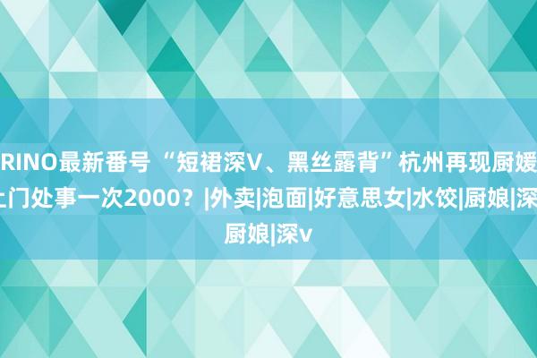 RINO最新番号 “短裙深V、黑丝露背”杭州再现厨媛上门处事一次2000？|外卖|泡面|好意思女|水饺|厨娘|深v