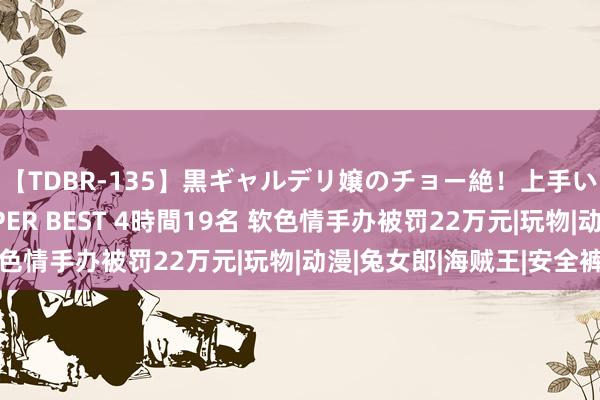 【TDBR-135】黒ギャルデリ嬢のチョー絶！上手いフェラチオ！！SUPER BEST 4時間19名 软色情手办被罚22万元|玩物|动漫|兔女郎|海贼王|安全裤