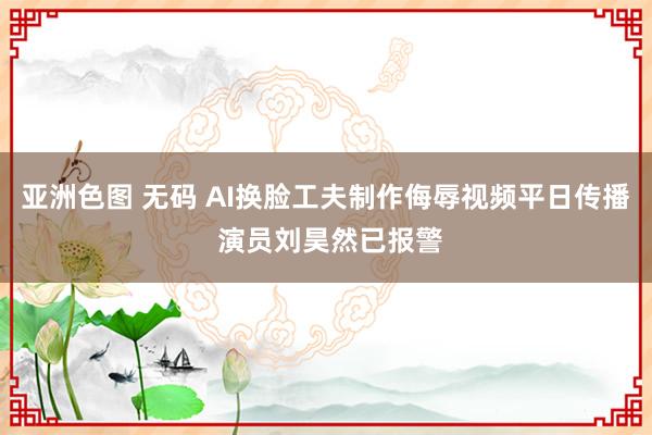 亚洲色图 无码 AI换脸工夫制作侮辱视频平日传播 演员刘昊然已报警