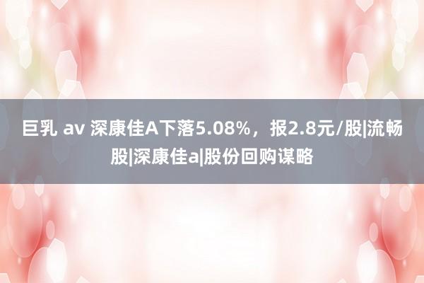 巨乳 av 深康佳A下落5.08%，报2.8元/股|流畅股|深康佳a|股份回购谋略