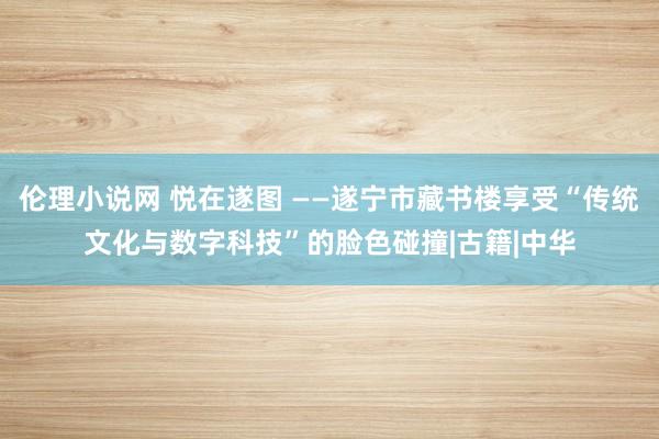 伦理小说网 悦在遂图 ——遂宁市藏书楼享受“传统文化与数字科技”的脸色碰撞|古籍|中华