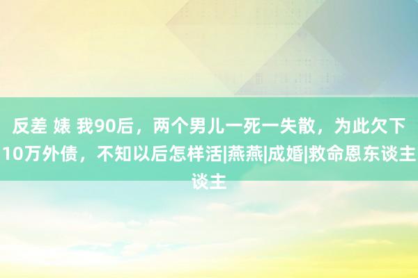 反差 婊 我90后，两个男儿一死一失散，为此欠下10万外债，不知以后怎样活|燕燕|成婚|救命恩东谈主