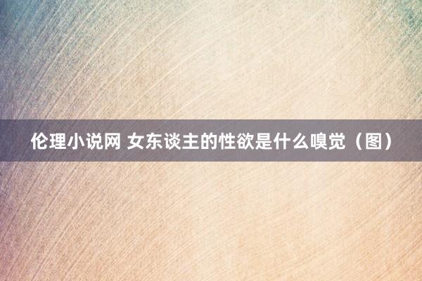 伦理小说网 女东谈主的性欲是什么嗅觉（图）