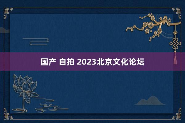 国产 自拍 2023北京文化论坛