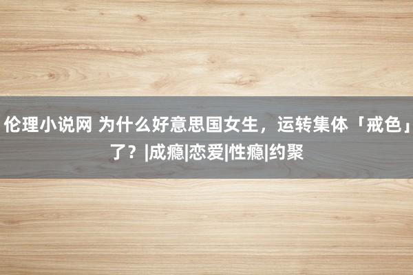 伦理小说网 为什么好意思国女生，运转集体「戒色」了？|成瘾|恋爱|性瘾|约聚