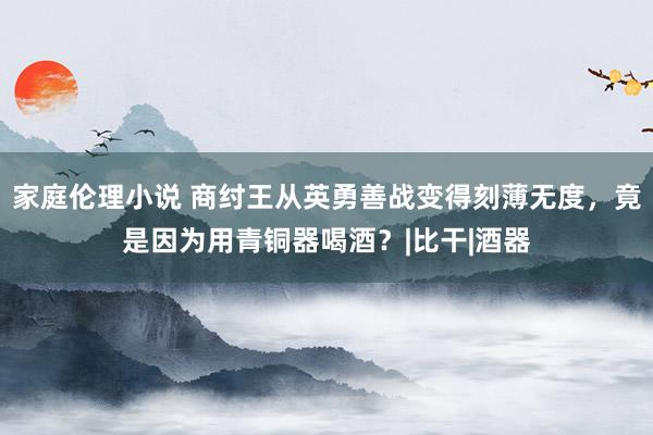 家庭伦理小说 商纣王从英勇善战变得刻薄无度，竟是因为用青铜器喝酒？|比干|酒器