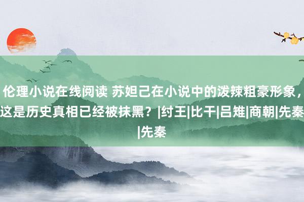 伦理小说在线阅读 苏妲己在小说中的泼辣粗豪形象，这是历史真相已经被抹黑？|纣王|比干|吕雉|商朝|先秦