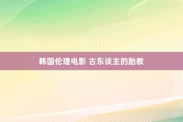 韩国伦理电影 古东谈主的胎教