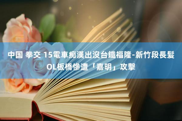 中国 拳交 15電車痴漢出沒台鐵福隆-新竹段　長髮OL板橋慘遭「嘉明」攻擊