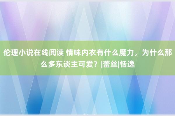 伦理小说在线阅读 情味内衣有什么魔力，为什么那么多东谈主可爱？|蕾丝|恬逸