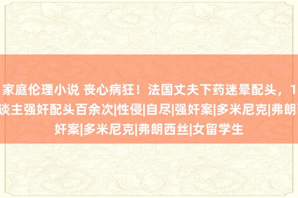 家庭伦理小说 丧心病狂！法国丈夫下药迷晕配头，10年来找83东谈主强奸配头百余次|性侵|自尽|强奸案|多米尼克|弗朗西丝|女留学生