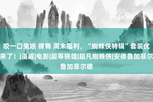 咬一口兔娘 裸舞 周末福利，“蜘蛛侠特辑”套装优惠来了！|漫威|电影|超等骁雄|超凡蜘蛛侠|安德鲁加菲尔德