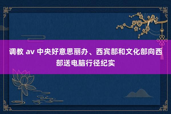 调教 av 中央好意思丽办、西宾部和文化部向西部送电脑行径纪实