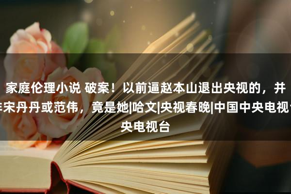 家庭伦理小说 破案！以前逼赵本山退出央视的，并非宋丹丹或范伟，竟是她|哈文|央视春晚|中国中央电视台