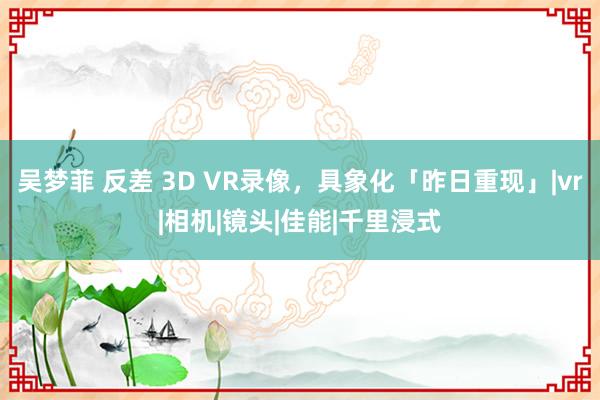 吴梦菲 反差 3D VR录像，具象化「昨日重现」|vr|相机|镜头|佳能|千里浸式