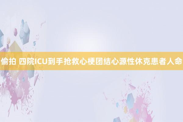 偷拍 四院ICU到手抢救心梗团结心源性休克患者人命