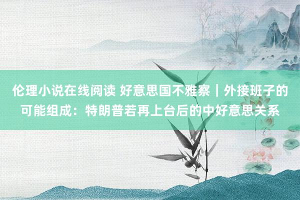 伦理小说在线阅读 好意思国不雅察｜外接班子的可能组成：特朗普若再上台后的中好意思关系