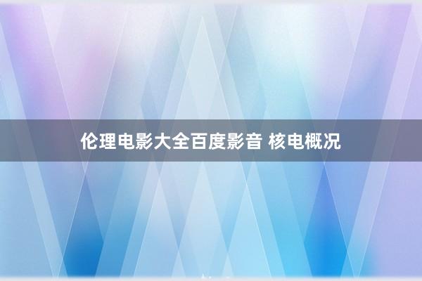 伦理电影大全百度影音 核电概况