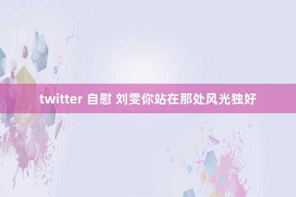 twitter 自慰 刘雯你站在那处风光独好