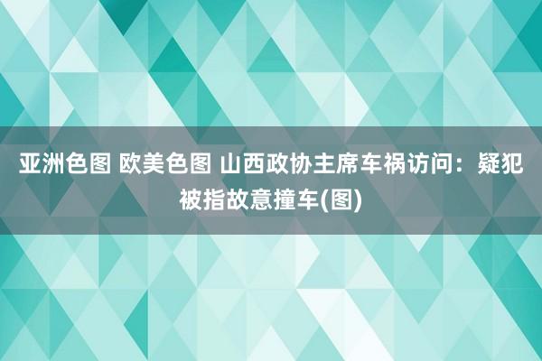 亚洲色图 欧美色图 山西政协主席车祸访问：疑犯被指故意撞车(图)