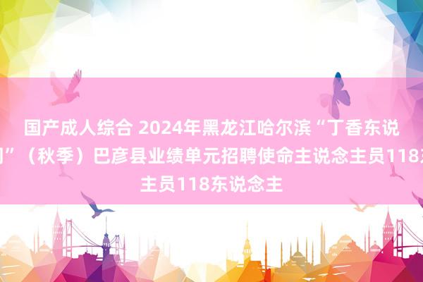 国产成人综合 2024年黑龙江哈尔滨“丁香东说念主才周”（秋季）巴彦县业绩单元招聘使命主说念主员118东说念主