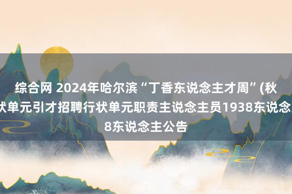 综合网 2024年哈尔滨“丁香东说念主才周”(秋季)行状单元引才招聘行状单元职责主说念主员1938东说念主公告