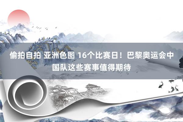 偷拍自拍 亚洲色图 16个比赛日！巴黎奥运会中国队这些赛事值得期待