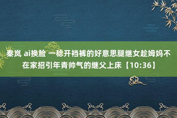 秦岚 ai换脸 一稔开裆裤的好意思腿继女趁姆妈不在家招引年青帅气的继父上床【10:36】