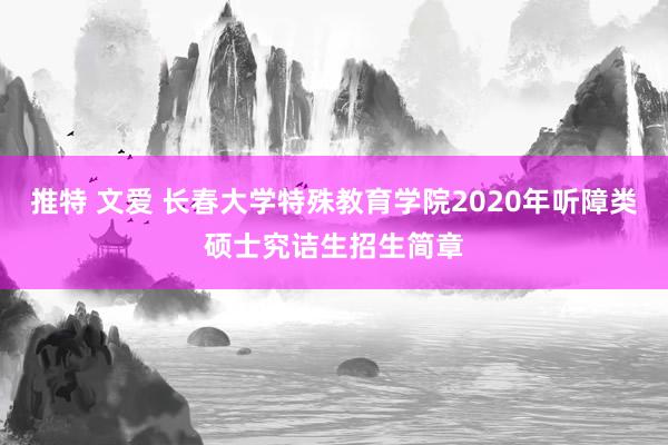 推特 文爱 长春大学特殊教育学院2020年听障类硕士究诘生招生简章