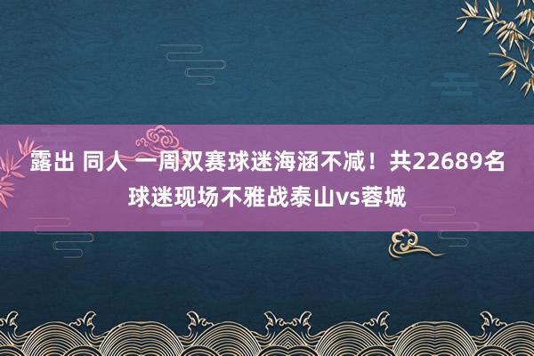 露出 同人 一周双赛球迷海涵不减！共22689名球迷现场不雅战泰山vs蓉城