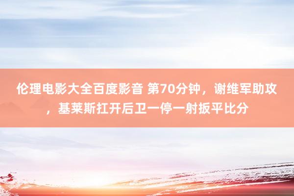 伦理电影大全百度影音 第70分钟，谢维军助攻，基莱斯扛开后卫一停一射扳平比分